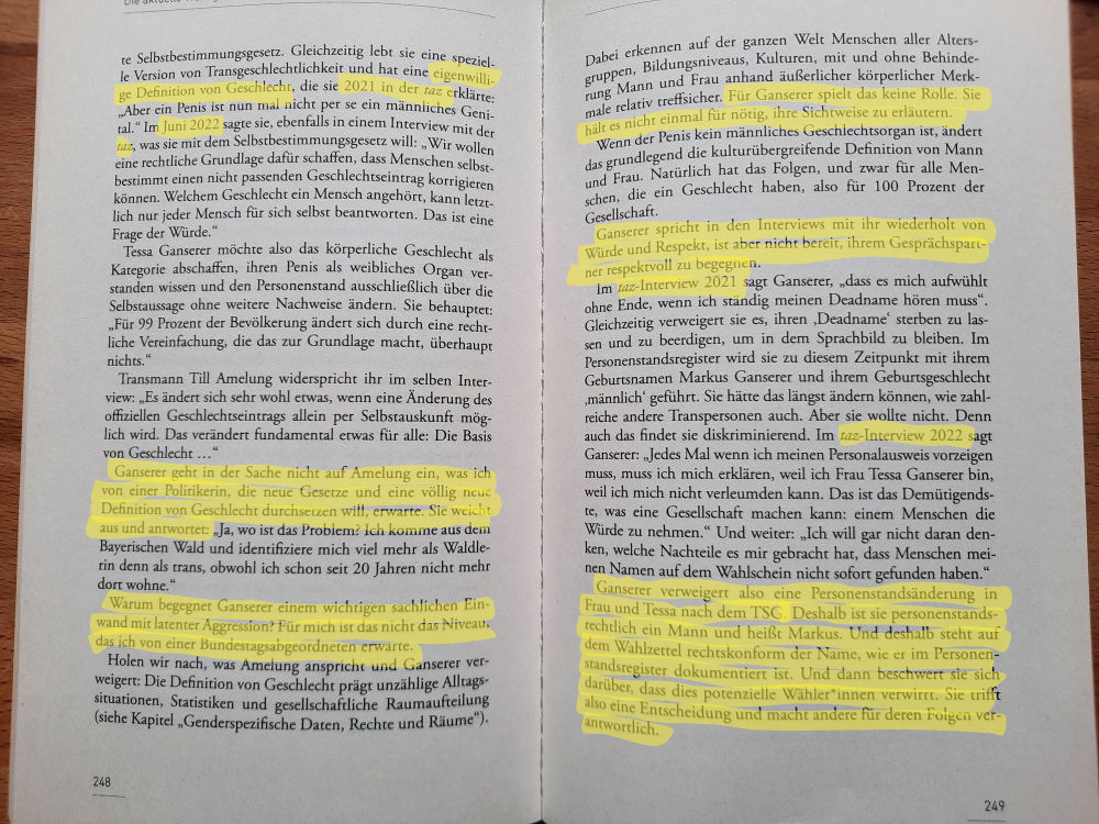 Foto Doppelseite 248-249 aus dem Buch Alle(s) Gender. Quellen (2 taz-Artikel von 2021 und 2022) und die Kritk an Ganserer sind mit gelbem Maker markiert. Markiert:... eigenwillige Definition von Geschlecht... Nicht makriert: Zitat Ganserer, in dem sie einen Penis als nicht per se männliches Organ bezeichnet... Im weiteren Text behaupet Ganserer, mit dem SBGG ändere sich nur für ein Prozent der Bevölkerung etwas. Transmann Till Amelung widerspricht ihr, es ändere etwas für alle, weil die Definition von Geschlecht alle betrifft. Markiert: Ganserer geht in der Sache nicht auf Amelung ein, was ich von einer Politikerin, die neue Gesetze und eine völlige neue Definition von Geschlecht durchsetzen will, erwarte. Nicht markiert Zitat Ganserer, in dem sie Amelung entgegnet, wo das Problem sei, sie identifiziere sich eher als Waldlerin als trans... Markiert: Warum begegnet Ganserer einem wichtigen sachlichen Einwand mit latenter Aggression? Für mich ist das nicht das Niveau, das ich von einer Bundestagsabgeordneten erwarte. Nicht markiert: Geschlechtsdefinition global und prägend für unzählige Alltagssituationen, Statistiken und Raumaufteilungen Markiert: Für Ganserer spielt das keine Rolle. Sie hält es nicht einmal für nöitg, ihre Sichtweise zu erläutern. Nicht markiert: Wenn der Penis kein männliches Organ mehr ist, ändert das grundlegend die kulturübergreifende Definition für Geschlecht mit Auswirkungen für alle, die ein Geschlecht haben, also 100 Prozent. Markiert: "Ganserer sprichtin dem Interview wiederholt von Würde und Respekt, ist aber nicht bereit, ihrem Gesprächspartner mit Respekt zu begegnen. Es folgen Auszüge aus einem zweiten Interview von 2022, in dem sich Ganserer beschwert, sie werde diskriminiert. Markiert: "Ganserer verweigert also eine Personenstandsänderung in Frau und Tessa nach dem TSG. Deshalb ist sie personenstandsrechtlich ein Mann und heißt Markus. Und deshalb steht auf dem Wahlzettel rechtskonform der Name, wie er im Personenstandsregister dokumentiert ist. Und dann beschwert sie sich darüber, dass die potenzielle Wähler*innen verwirrt. Sie trifft also eine Entscheidung und macht andere für deren Folgen verantwortlich.