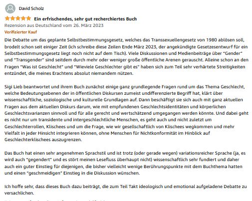 David Scholz 5 Sterne, Ein erfrischendes, sehr gut recherchiertes Buch Rezension aus Deutschland vom 26. März 2023 Verifizierter Kauf Die Debatte um das geplante Selbstbestimmungsgesetz, welches das Transsexuellengesetz von 1980 ablösen soll, brodelt schon seit einiger Zeit (ich schreibe diese Zeilen Ende März 2023, der angekündigte Gesetzesentwurf für ein Selbstbestimmungsgesetz liegt noch nicht auf dem Tisch). Viele Diskussionen und Medienbeiträge über “Gender” und “Transgender” sind seitdem durch mehr oder weniger große öffentliche Arenen gerauscht. Alleine schon an den Fragen “Was ist Geschlecht” und “Wieviele Geschlechter gibt es” haben sich zum Teil sehr verhärtete Streitigkeiten entzündet, die meines Erachtens absolut niemandem nützen. Sigi Lieb beantwortet und ihrem Buch zunächst einige ganz grundlegende Fragen rund um das Thema Geschlecht, welche Bedeutungsebenen der in öffentlichen Diskursen zumeist undifferenzierte Begriff hat, klärt über wissenschaftliche, soziologische und kulturelle Grundlagen auf. Dann beschäftigt sie sich auch mit ganz aktuellen Fragen aus dem aktuellen Diskurs darum, wie mit empfundenen Geschlechtsidentitäten und körperlichen Geschlechtsvarianzen sinnvoll und für alle gerecht und wertschätzend umgegangen werden könnte. Und dabei geht es nicht nur um transidente und intergeschlechtliche Menschen, es geht auch und nicht zuletzt um Geschlechterrollen, Klischees und um die Frage, wie wir gesellschaftlich von Klischees wegkommen und mehr Vielfalt in jeder Hinsicht integrieren können, ohne Menschen für Nichtkonformität im Hinblick auf Geschlechterklischees auszugrenzen. Das Buch hat einen sehr angenehmen Sprachstil und ist trotz (oder gerade wegen) variationsreicher Sprache (ja, es wird auch “gegendert” und es stört meinen Lesefluss überhaupt nicht) wissenschaftlich sehr fundiert und daher auch ein guter Einstieg für diejenigen, die bisher vielleicht wenige Berührungspunkte mit dem Buchthema hatten und einen “geschmeidigen” Einstieg in die Diskussion wünschen. Ich hoffe sehr, dass dieses Buch dazu beiträgt, die zum Teil Takt ideologisch und emotional aufgeladene Debatte zu versachlichen.