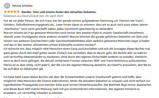 Patricia Schüttler, 5 Sterne, 5,0 von 5 Sternen Gender- Sinn und Unsinn hinter den aktuellen Debatten. Rezension aus Deutschland vom 29. April 2023 Hut ab vor jeder Person, die sich traut, bei der gerade extrem aufgeladenen Stimmung um Themen wie Trans*, Gendern, Selbstbestimmungsgesetz etc., Leser*innen daran zu erinnern, dass wir es auch nach sooo vielen Jahren „Hochkultur“ noch nicht geschafft haben, jedes Geschlecht gleichwertig zu behandeln. Warum müssen als Frau gelesene Menschen noch immer den zweiten Platz in unserer Gesellschaft einnehmen, obwohl unser Grundgesetz etwas anderes vorsieht? Warum könnten die gerade geführten Debatten um Sinn und Unsinn von weiteren Geschlechtern oder Geschlechtsidentitäten allen weiblich gelesenen Menschen sogar schaden und das in den letzten Jahrzehnten schwer Erkämpfte zunichte machen? Ich wünsche mir, dass möglich viele Menschen einen Gang zurückschalten und sich die Aussagen dieses Buches mal ganz genau durch den Kopf gehen lassen. Einfach mal verstehen, dass es darum geht, die Rechte aller zu wahren und vernünftig nebeneinander zu existieren, ohne durch den eigenen Dickschädel anderen zu schaden. Vielleicht kann es doch noch gelingen, die aktuell verhärteten Fronten zwischen TERF und Trans*Aktivismus aufzuweichen. Hierzu ist es aber nötig, nicht jede*n, der*die von der eigenen Meinung abweicht, als Feind*in anzusehen, den*die es bis aufs Blut zu bekämpfen gilt. Ich habe beim Lesen dieses Buches viel über die Schwachstellen unserer Gesellschaft gelernt und hoffe, dass möglichst viele Menschen die Chance wahrnehmen, hinter die aktuellen Debatten zu schauen und nicht einfach nur irgendwelcher Propaganda (von welcher Seite auch immer) hinterherzulaufen. Die Wahrheit liegt immer dazwischen und dieses Buch hilft meiner Meinung nach mit gut recherchierten Informationen, den eigenen Horizont zu erweitern, um vernünftig mitreden zu können.