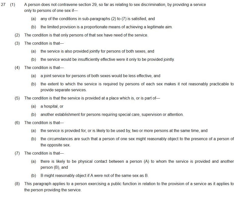 Wer ist eine Frau? Zum Urteil des Supreme Court in London 27(1)A person does not contravene section 29, so far as relating to sex discrimination, by providing a service only to persons of one sex if— (a)any of the conditions in sub-paragraphs (2) to (7) is satisfied, and (b)the limited provision is a proportionate means of achieving a legitimate aim. (2)The condition is that only persons of that sex have need of the service. (3)The condition is that— (a)the service is also provided jointly for persons of both sexes, and (b)the service would be insufficiently effective were it only to be provided jointly. (4)The condition is that— (a)a joint service for persons of both sexes would be less effective, and (b)the extent to which the service is required by persons of each sex makes it not reasonably practicable to provide separate services. (5)The condition is that the service is provided at a place which is, or is part of— (a)a hospital, or (b)another establishment for persons requiring special care, supervision or attention. (6)The condition is that— (a)the service is provided for, or is likely to be used by, two or more persons at the same time, and (b)the circumstances are such that a person of one sex might reasonably object to the presence of a person of the opposite sex. (7)The condition is that— (a)there is likely to be physical contact between a person (A) to whom the service is provided and another person (B), and (b)B might reasonably object if A were not of the same sex as B. (8)This paragraph applies to a person exercising a public function in relation to the provision of a service as it applies to the person providing the service.