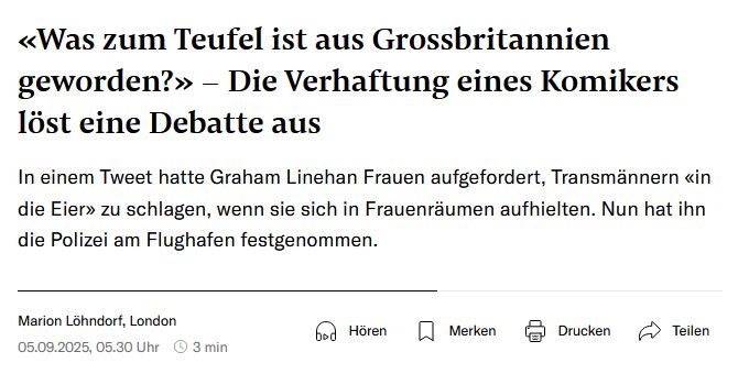 Screenhot NZZ. Überschrift und Teaser: «Was zum Teufel ist aus Grossbritannien geworden?» – Die Verhaftung eines Komikers löst eine Debatte aus In einem Tweet hatte Graham Linehan Frauen aufgefordert, Transmännern «in die Eier» zu schlagen, wenn sie sich in Frauenräumen aufhielten. Nun hat ihn die Polizei am Flughafen festgenommen. Marion Löhndorf, London 05.09.2025, 05.30 Uhr