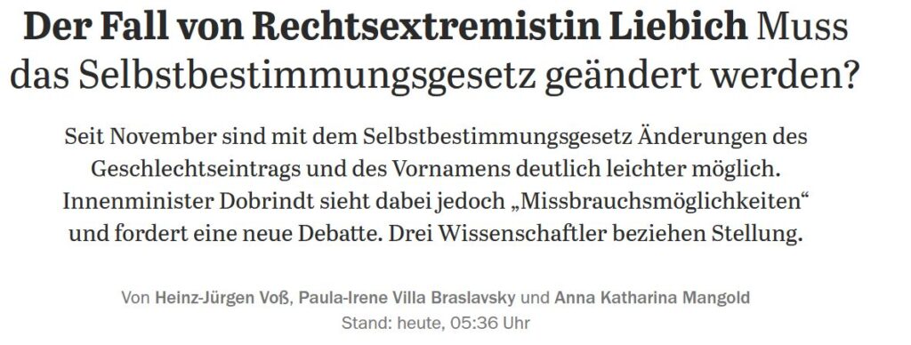 Screenshot einer Überschrift mit Teaser. Text: Der Fall von Rechtsextremistin Liebich: Muss das Selbstbestimmungsgesetz geändert werden? Seit November sind mit dem Selbstbestimmungsgesetz Änderungen des Geschlechtseintrags und des Vornamens deutlich leichter möglich. Innenminister Dobrindt sieht dabei jedoch „Missbrauchsmöglichkeiten“ und fordert eine neue Debatte. Drei Wissenschaftler beziehen Stellung. Von Heinz-Jürgen Voß, Paula-Irene Villa Braslavsky und Anna Katharina Mangold Stand: heute, 05:36 Uhr