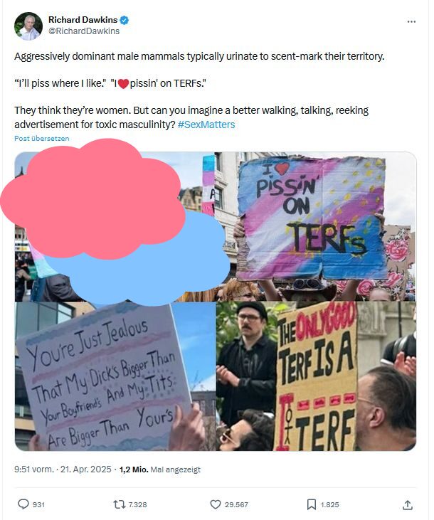 Wer ist eine Frau? Zum Urteil des Supreme Court in London Screenshot Post X Richard Dawkins mit Text und Fotocollage. Diese zeigt vier Fotos mit Protestierenden und Transparenten mit den Aufschriften, wobei das Bild oben links unkenntlich gemacht wurde. Die sichtbaren Fotos zeigen Transparente mit "I love pissin on TERFs", "You're just jealous that my dick's bigger than your boyfriends and my tits are bigger than your's" und "The only good TERF is a - Bild von Galgen mit aufgehängtem Strichmännchen" TERF". Text Dawkins: Aggressively dominant male mammals typically urinate to scent-mark their territory. “I’ll piss where I like." "I❤️pissin' on TERFs." They think they’re women. But can you imagine a better walking, talking, reeking advertisement for toxic masculinity? #SexMatters"