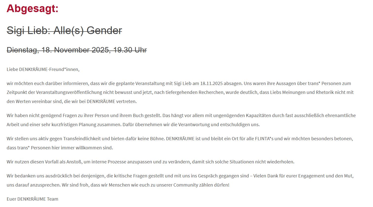 Debattenkultur: Darum wurde ich gecancelt Screenshot von Veranstaltungsseite von DenkTräume. Text: "Abgesagt: Sigi Lieb: Alle(s) Gender Dienstag, 18. November 2025, 19.30 Uhr Liebe DENKtRÄUME-Freund*innen, wir möchten euch darüber informieren, dass wir die geplante Veranstaltung mit Sigi Lieb am 18.11.2025 absagen. Uns waren ihre Aussagen über trans* Personen zum Zeitpunkt der Veranstaltungsveröffentlichung nicht bewusst und jetzt, nach tiefergehenden Recherchen, wurde deutlich, dass Liebs Meinungen und Rhetorik nicht mit den Werten vereinbar sind, die wir bei DENKtRÄUME vertreten. Wir haben nicht genügend Fragen zu ihrer Person und ihrem Buch gestellt. Das hängt vor allem mit ungenügenden Kapazitäten durch fast ausschließlich ehrenamtliche Arbeit und einer sehr kurzfristigen Planung zusammen. Dafür übernehmen wir die Verantwortung und entschuldigen uns. Wir stellen uns aktiv gegen Transfeindlichkeit und bieten dafür keine Bühne. DENKtRÄUME ist und bleibt ein Ort für alle FLINTA*s und wir möchten besonders betonen, dass trans* Personen hier immer willkommen sind. Wir nutzen diesen Vorfall als Anstoß, um interne Prozesse anzupassen und zu verändern, damit sich solche Situationen nicht wiederholen. Wir bedanken uns ausdrücklich bei denjenigen, die kritische Fragen gestellt und mit uns ins Gespräch gegangen sind – Vielen Dank für eurer Engagement und den Mut, uns darauf anzusprechen. Wir sind froh, dass wir Menschen wie euch zu unserer Community zählen dürfen! Euer DENKtRÄUME Team"