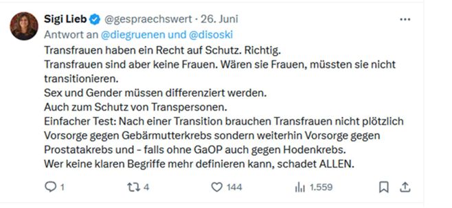 Debattenkultur: Darum wurde ich gecancelt Antwort von Sigi Lieb @gespraechswert an Die Grünen auf X am 26. Juni 2025: "Transfrauen haben ein Recht auf Schutz. Richtig. Transfrauen sind aber keine Frauen. Wären sie Frauen, müssten sie nicht transitionieren. Sex und Gender müssen differenziert werden. Auch zum Schutz von Transpersonen. Einfacher Test: Nach einer Transition brauchen Transfrauen nicht plötzlich Vorsorge gegen Gebärmutterkrebs sondern weiterhin Vorsorge gegen Prostatakrebs und - falls ohne GaOP auch gegen Hodenkrebs. Wer keine klaren Begriffe mehr definieren kann, schadet ALLEN."